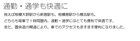 通勤・通学も快適に 例えば相模大野駅から新宿駅も、相模原駅から横浜駅も、どちらも電車で1時間圏内。通勤・通学にはとても便利で快適です。また、圏央道の開通により、車でのアクセスもますます便利になりました。