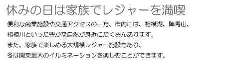 休みの日は家族でレジャーを満喫 便利な商業施設や交通アクセスの一方、市内には、相模湖、陣馬山、相模川といった豊かな自然が身近にたくさんあります。また、家族で楽しめる大規模レジャー施設もあり、冬は関東最大のイルミネーションを楽しむことができます。