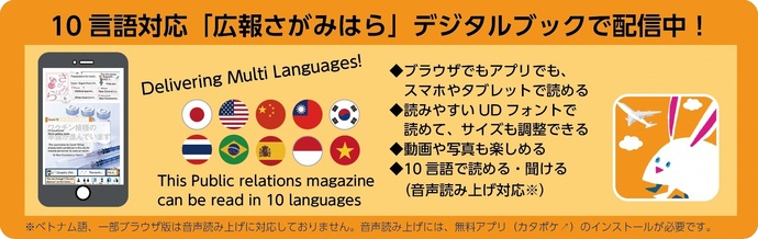 10言語対応「広報さがみはら」デジタルブックで配信中！・ブラウザでもアプリでも、スマホやタブレットで読める・読みやすいUDフォントで読めて、サイズも調整できる・動画や写真も楽しめる・10言語で読める、聞ける（音声読み上げ対応）※ブラウザ版は一部音声読み上げに対応していません。アプリ版をご利用ください。