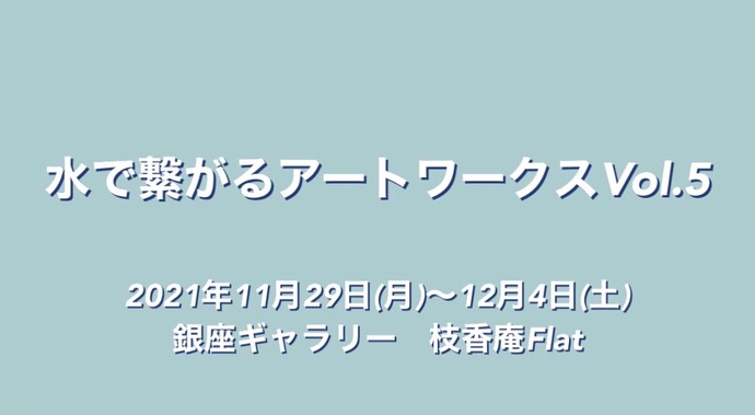 水で繋がるアートワークス画像水で繋がるアートワークスVol.5 2021年11月29日（月曜日）～12月4日（土曜日）銀座ギャラリー　枝香庵Flat