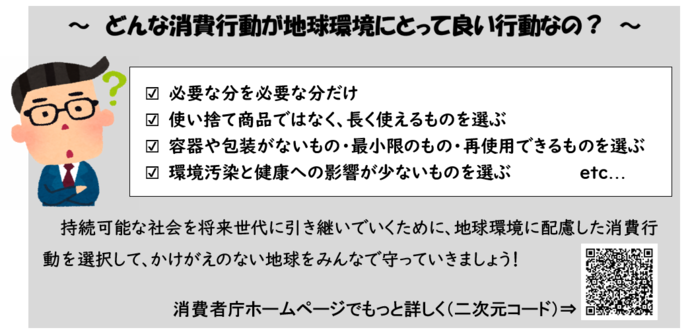 どんな消費行動が地球環境にとって良い行動なの? ○必要な分を必要な分だけ ○使い捨て商品ではなく、長く使えるものを選ぶ ○容器や包装がないもの・最小限のもの・再使用できるものを選ぶ ○環境汚染と健康への影響が少ないものを選ぶ 持続可能な社会を将来世代に引き継いでいくために、地球環境に配慮した消費行動を選択して、かけがえのない地球をみんなで守っていきましょう!